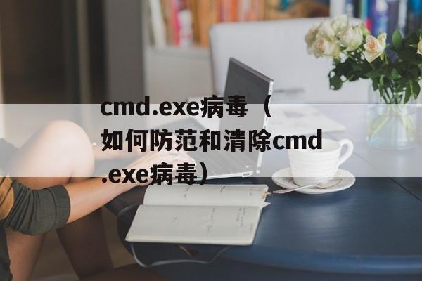 cmd.exe病毒（如何防范和清除cmd.exe病毒）-第1张图片-居家生活