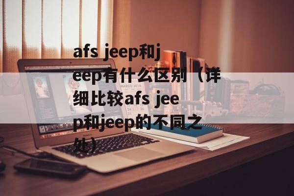 afs jeep和jeep有什么区别（详细比较afs jeep和jeep的不同之处）-第1张图片-居家生活