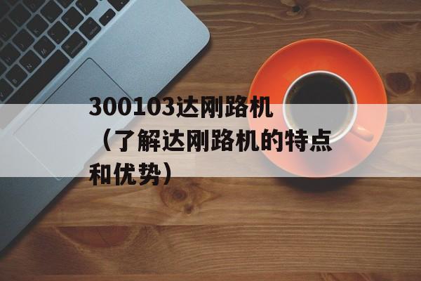 300103达刚路机（了解达刚路机的特点和优势）-第1张图片-居家生活