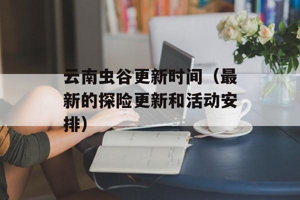 云南虫谷更新时间（最新的探险更新和活动安排）-第1张图片-居家生活