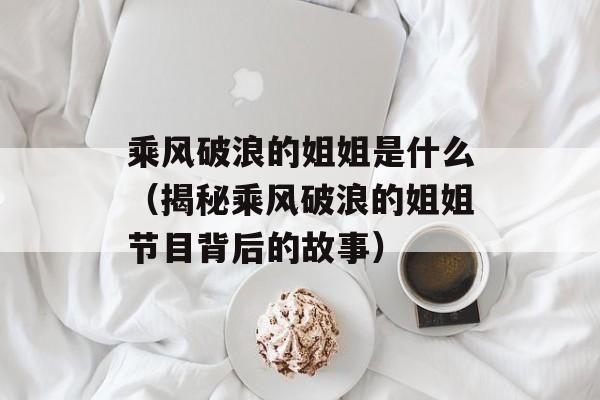 乘风破浪的姐姐是什么（揭秘乘风破浪的姐姐节目背后的故事）-第1张图片-居家生活