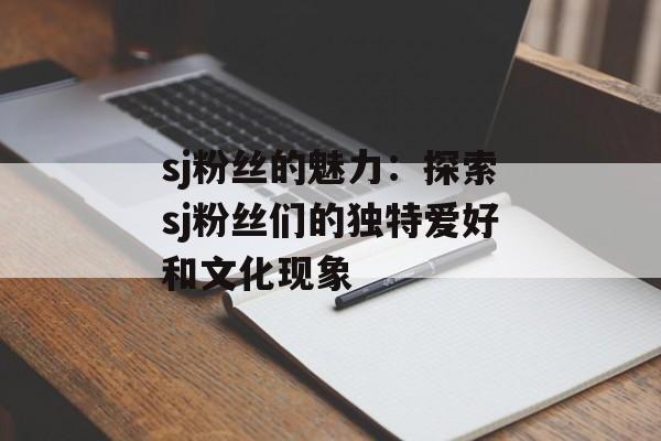 sj粉丝的魅力：探索sj粉丝们的独特爱好和文化现象-第1张图片-居家生活