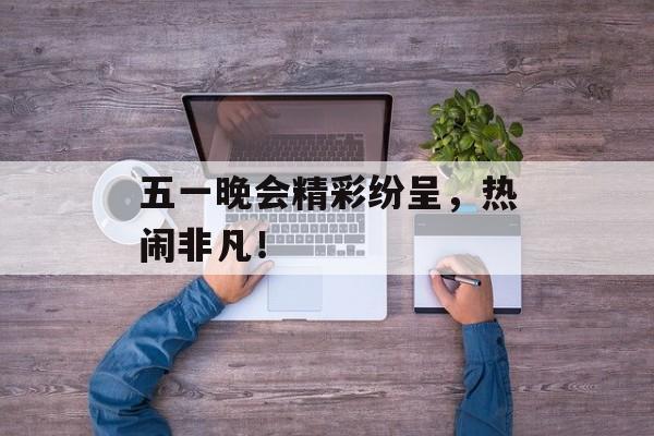 五一晚会精彩纷呈，热闹非凡！-第1张图片-居家生活