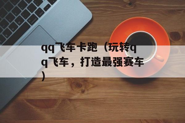 qq飞车卡跑（玩转qq飞车，打造最强赛车）-第1张图片-居家生活