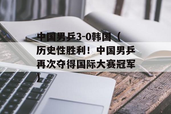 中国男乒3-0韩国（历史性胜利！中国男乒再次夺得国际大赛冠军）-第1张图片-居家生活