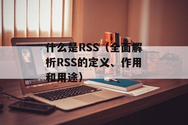 什么是RSS（全面解析RSS的定义、作用和用途）-第1张图片-居家生活