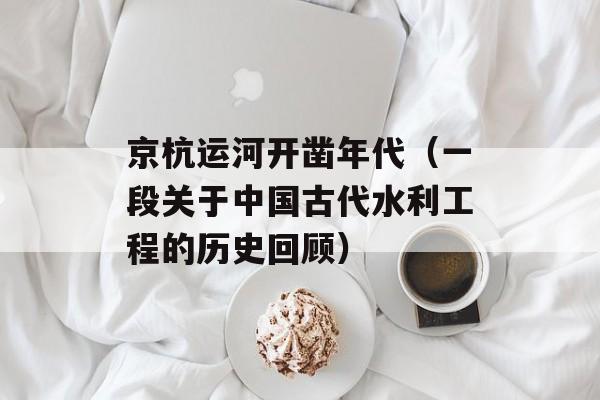 京杭运河开凿年代（一段关于中国古代水利工程的历史回顾）-第1张图片-居家生活