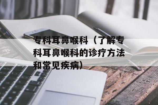 专科耳鼻喉科（了解专科耳鼻喉科的诊疗方法和常见疾病）-第1张图片-居家生活