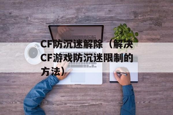 CF防沉迷解除（解决CF游戏防沉迷限制的方法）-第1张图片-居家生活
