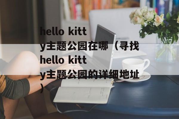 hello kitty主题公园在哪（寻找hello kitty主题公园的详细地址）-第1张图片-居家生活