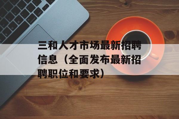 三和人才市场最新招聘信息（全面发布最新招聘职位和要求）-第1张图片-居家生活