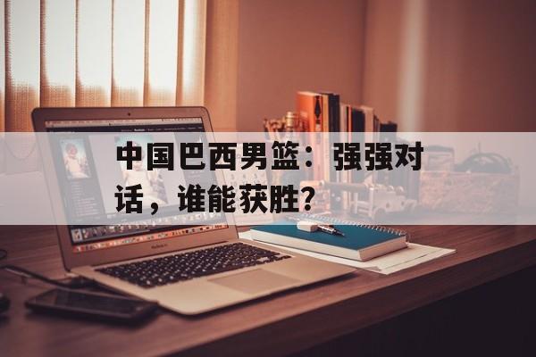 中国巴西男篮：强强对话，谁能获胜？-第1张图片-居家生活