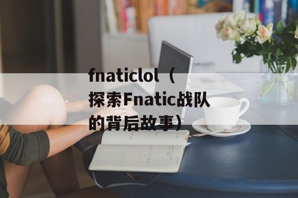 fnaticlol（探索Fnatic战队的背后故事）-第1张图片-居家生活