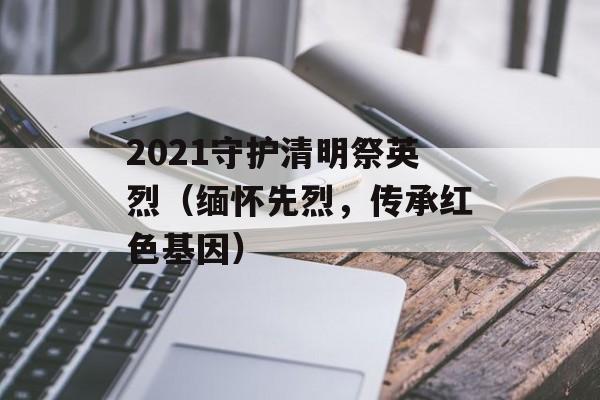 2021守护清明祭英烈（缅怀先烈，传承红色基因）-第1张图片-居家生活