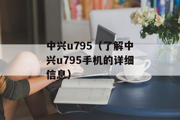 中兴u795（了解中兴u795手机的详细信息）-第1张图片-居家生活