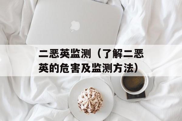 二恶英监测（了解二恶英的危害及监测方法）-第1张图片-居家生活