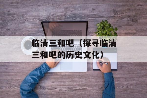 临清三和吧（探寻临清三和吧的历史文化）-第1张图片-居家生活