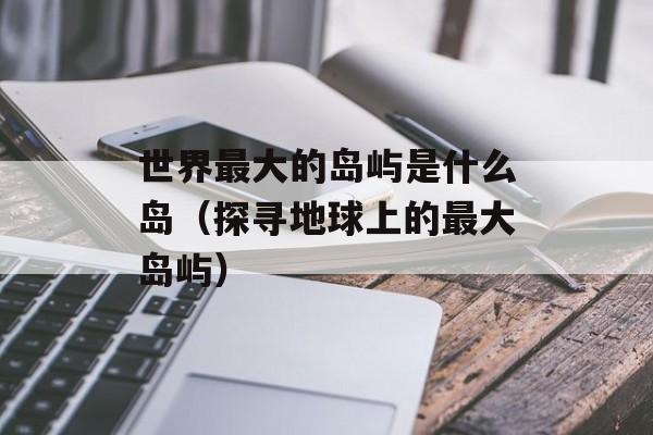 世界最大的岛屿是什么岛（探寻地球上的最大岛屿）-第1张图片-居家生活