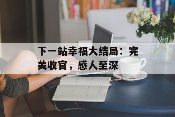 下一站幸福大结局：完美收官，感人至深-第1张图片-居家生活