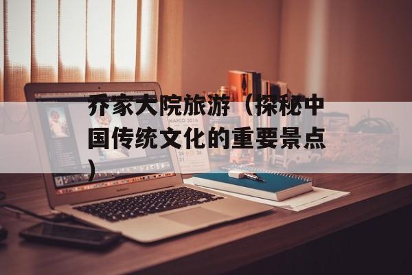 乔家大院旅游（探秘中国传统文化的重要景点）-第1张图片-居家生活