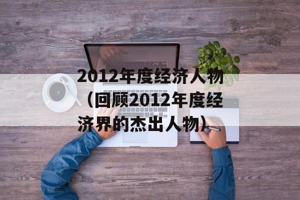 2012年度经济人物（回顾2012年度经济界的杰出人物）-第1张图片-居家生活