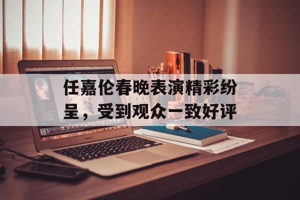 任嘉伦春晚表演精彩纷呈，受到观众一致好评-第1张图片-居家生活