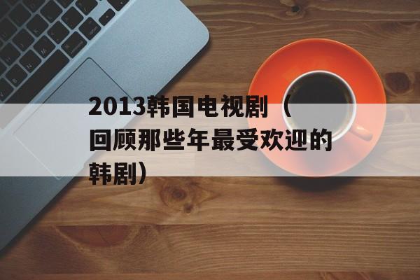 2013韩国电视剧（回顾那些年最受欢迎的韩剧）-第1张图片-居家生活