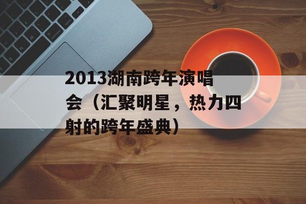 2013湖南跨年演唱会（汇聚明星，热力四射的跨年盛典）-第1张图片-居家生活