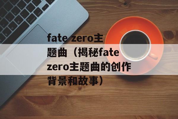 fate zero主题曲（揭秘fate zero主题曲的创作背景和故事）-第1张图片-居家生活