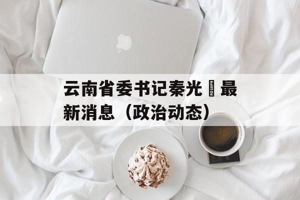 云南省委书记秦光栄最新消息（政治动态）-第1张图片-居家生活