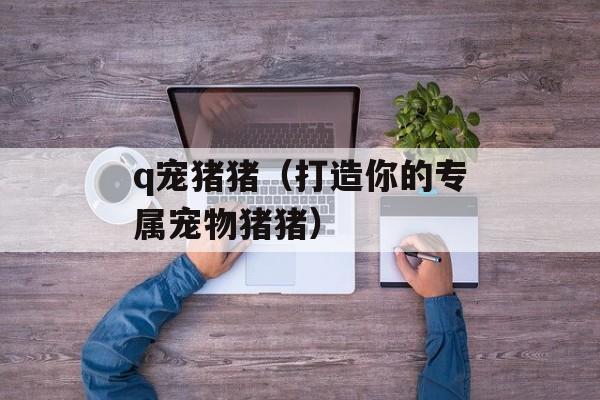 q宠猪猪（打造你的专属宠物猪猪）-第1张图片-居家生活
