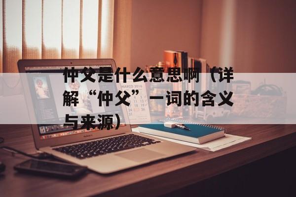 仲父是什么意思啊（详解“仲父”一词的含义与来源）-第1张图片-居家生活