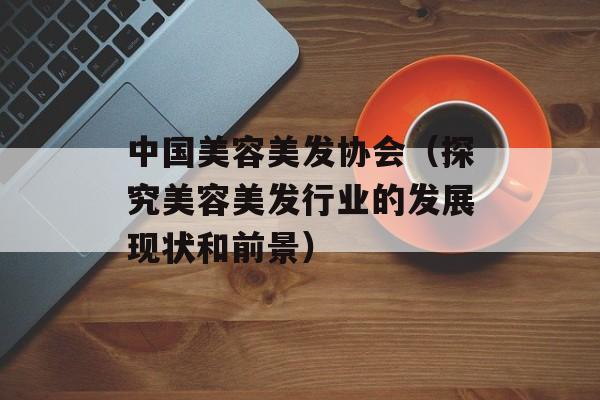 中国美容美发协会（探究美容美发行业的发展现状和前景）-第1张图片-居家生活