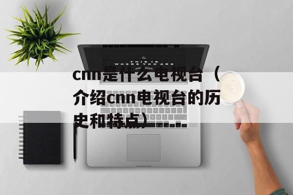 cnn是什么电视台（介绍cnn电视台的历史和特点）-第1张图片-居家生活
