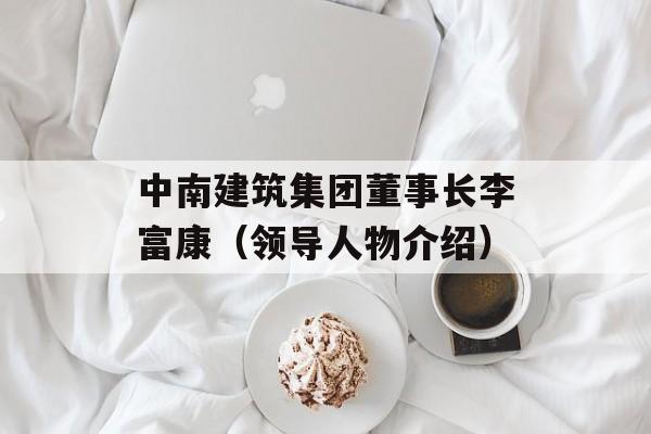 中南建筑集团董事长李富康（领导人物介绍）-第1张图片-居家生活