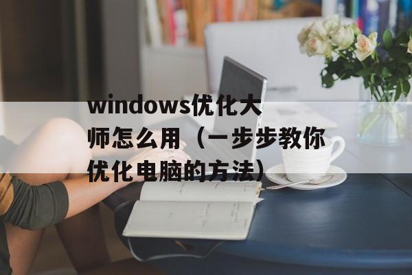 windows优化大师怎么用（一步步教你优化电脑的方法）-第1张图片-居家生活
