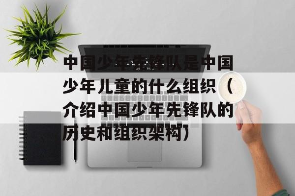 中国少年先锋队是中国少年儿童的什么组织（介绍中国少年先锋队的历史和组织架构）-第1张图片-居家生活