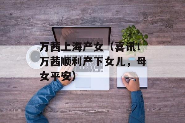万茜上海产女（喜讯！万茜顺利产下女儿，母女平安）-第1张图片-居家生活