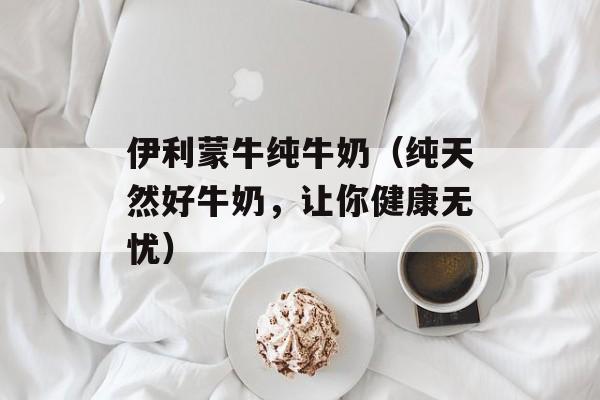 伊利蒙牛纯牛奶（纯天然好牛奶，让你健康无忧）-第1张图片-居家生活