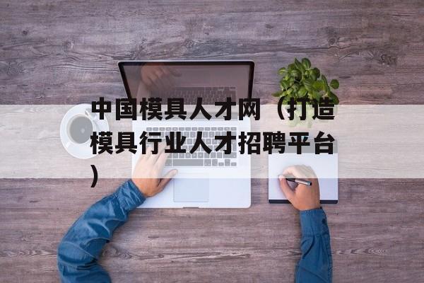 中国模具人才网（打造模具行业人才招聘平台）-第1张图片-居家生活