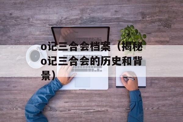 o记三合会档案（揭秘o记三合会的历史和背景）-第1张图片-居家生活