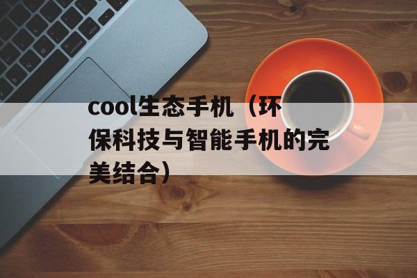 cool生态手机（环保科技与智能手机的完美结合）-第1张图片-居家生活