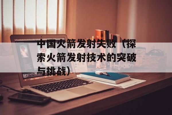 中国火箭发射失败（探索火箭发射技术的突破与挑战）-第1张图片-居家生活