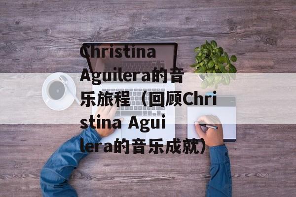 Christina Aguilera的音乐旅程（回顾Christina Aguilera的音乐成就）-第1张图片-居家生活