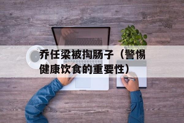 乔任梁被掏肠子（警惕健康饮食的重要性）-第1张图片-居家生活
