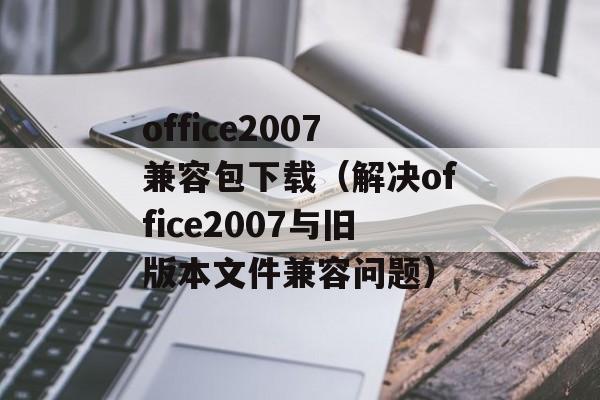 office2007兼容包下载（解决office2007与旧版本文件兼容问题）-第1张图片-居家生活