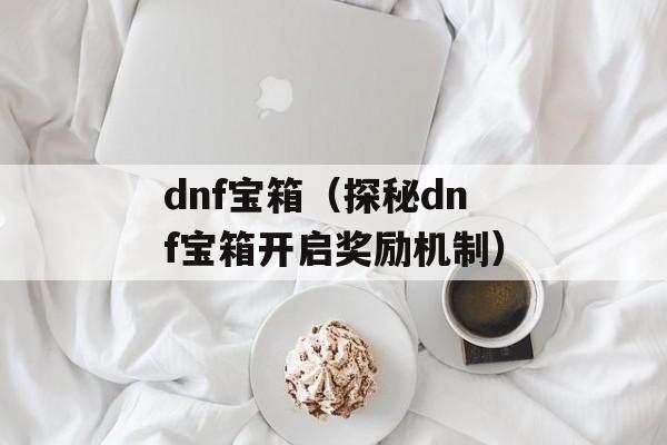 dnf宝箱（探秘dnf宝箱开启奖励机制）-第1张图片-居家生活
