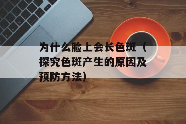 为什么脸上会长色斑（探究色斑产生的原因及预防方法）-第1张图片-居家生活