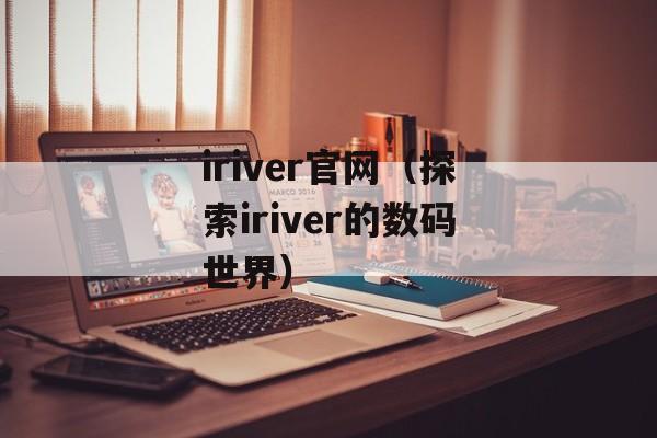 iriver官网（探索iriver的数码世界）-第1张图片-居家生活