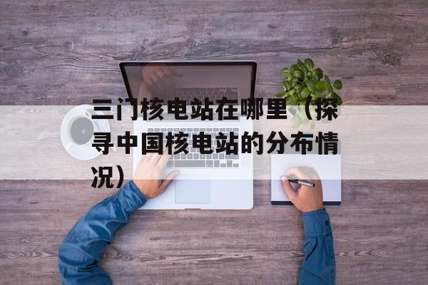 三门核电站在哪里（探寻中国核电站的分布情况）-第1张图片-居家生活